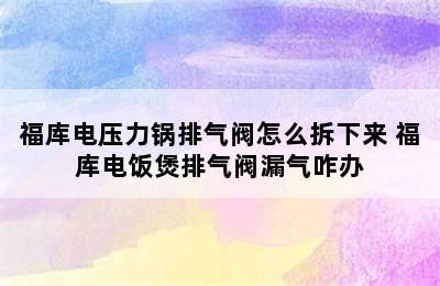 福库电压力锅排气阀怎么拆下来 福库电饭煲排气阀漏气咋办